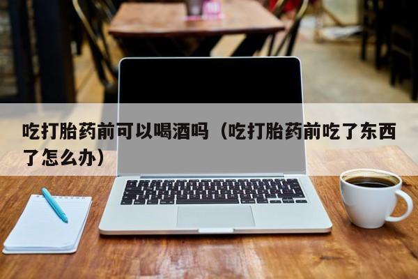 药店购买得到打胎药吗吃打胎药前可以喝酒吗（吃打胎药前吃了东西了怎么办）